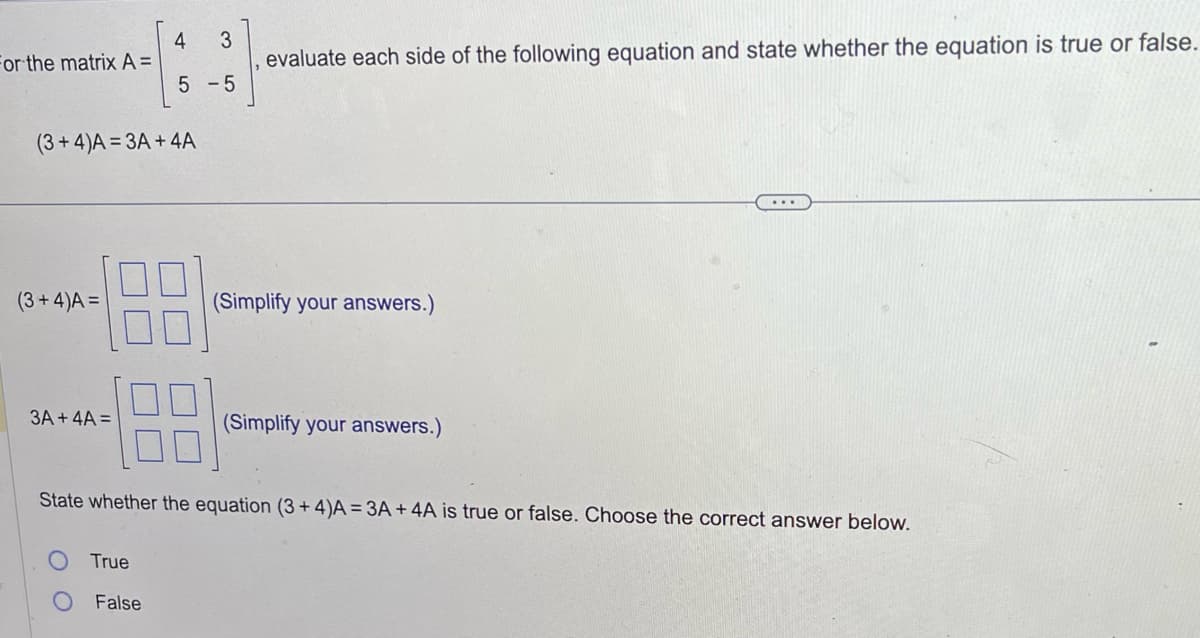 For the matrix A =
(3+4)A=3A+4A
(3+4)A =
3A + 4A =
4 3
5 -5
True
False
evaluate each side of the following equation and state whether the equation is true or false.
(Simplify your answers.)
State whether the equation (3+4)A = 3A + 4A is true or false. Choose the correct answer below.
(Simplify your answers.)