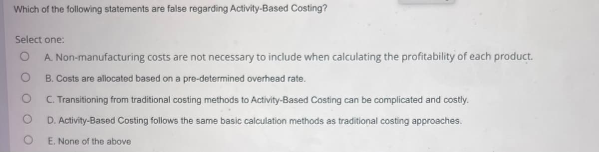 Which of the following statements are false regarding Activity-Based Costing?
Select one:
A. Non-manufacturing costs are not necessary to include when calculating the profitability of each product.
B. Costs are allocated based on a pre-determined overhead rate.
C. Transitioning from traditional costing methods to Activity-Based Costing can be complicated and costly.
D. Activity-Based Costing follows the same basic calculation methods as traditional costing approaches.
E. None of the above
OO
O