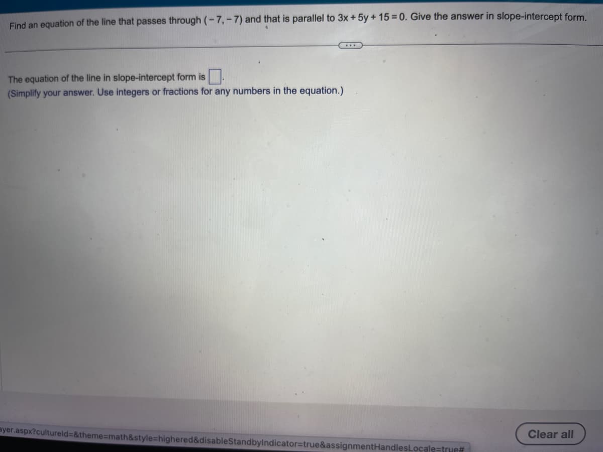 Find an equation of the line that passes through (-7,-7) and that is parallel to 3x + 5y +15=0. Give the answer in slope-intercept form.
The equation of the line in slope-intercept form is
(Simplify your answer. Use integers or fractions for any numbers in the equation.)
ayer.aspx?cultureld=&theme=math&style=highered&disableStandbyIndicator=true&assignmentHandles Locale=true#
Clear all