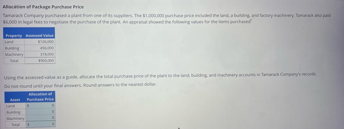 Allocation of Package Purchase Price
Tamarack Company purchased a plant from one of its suppliers. The $1,000,000 purchase price included the land, a building, and factory machinery. Tamarack also paid
$6,000 in legal fees to negotiate the purchase of the plant. An appraisal showed the following values for the items purchased:
Property Assessed Value
$126,000
456,000
318,000
$900,000
Land
Building
Machinery
Total
Using the assessed value as a guide, allocate the total purchase price of the plant to the land, building, and machinery accounts in Tamarack Company's records.
Do not round until your final answers. Round answers to the nearest dollar.
Allocation of
Asset Purchase Price
Land
Building
Machinery
Total
$
$
0
0
0
0