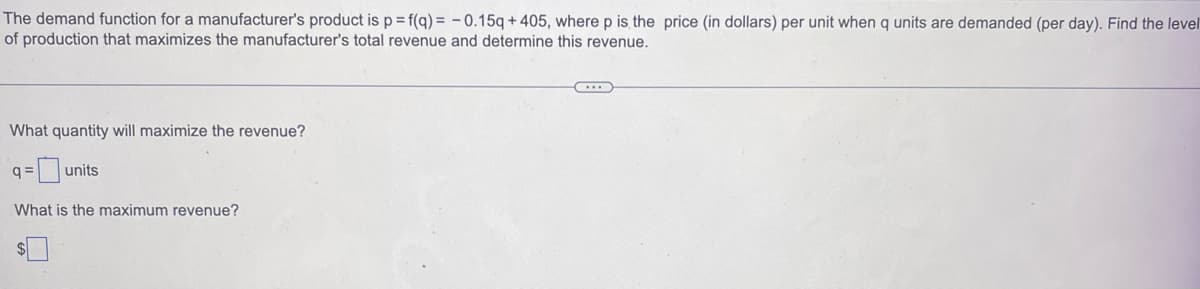 The demand function for a manufacturer's product is p = f(q) = -0.15q + 405, where p is the price (in dollars) per unit when q units are demanded (per day). Find the level
of production that maximizes the manufacturer's total revenue and determine this revenue.
What quantity will maximize the revenue?
-units
q=
What is the maximum revenue?
$