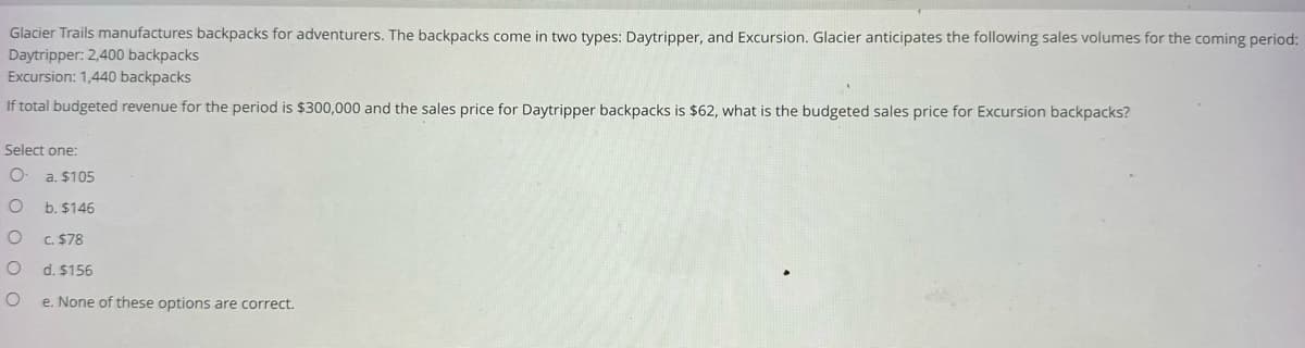 Glacier Trails manufactures backpacks for adventurers. The backpacks come in two types: Daytripper, and Excursion. Glacier anticipates the following sales volumes for the coming period:
Daytripper: 2,400 backpacks
Excursion: 1,440 backpacks
If total budgeted revenue for the period is $300,000 and the sales price for Daytripper backpacks is $62, what is the budgeted sales price for Excursion backpacks?
Select one:
O a. $105
O
b. $146
O
O
O
c. $78
d. $156
e. None of these options are correct.