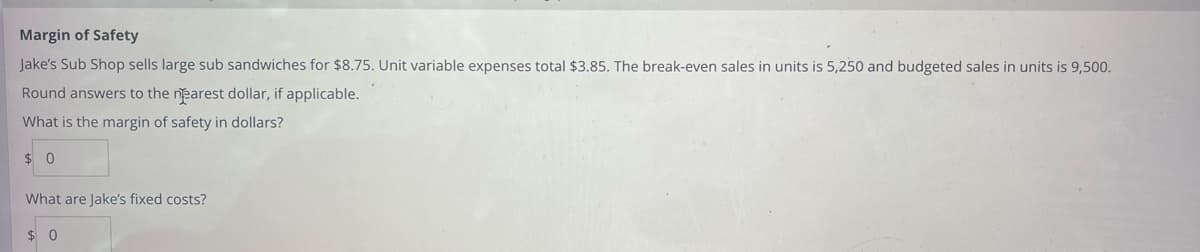 Margin of Safety
Jake's Sub Shop sells large sub sandwiches for $8.75. Unit variable expenses total $3.85. The break-even sales in units is 5,250 and budgeted sales in units is 9,500.
Round answers to the nearest dollar, if applicable.
What is the margin of safety in dollars?
$0
What are Jake's fixed costs?
$0