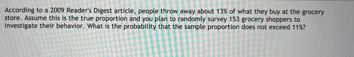 According to a 2009 Reader's Digest article, people throw away about 13% of what they buy at the grocery
store. Assume this is the true proportion and you plan to randomly survey 153 grocery shoppers to
investigate their behavior. What is the probability that the sample proportion does not exceed 11%?
