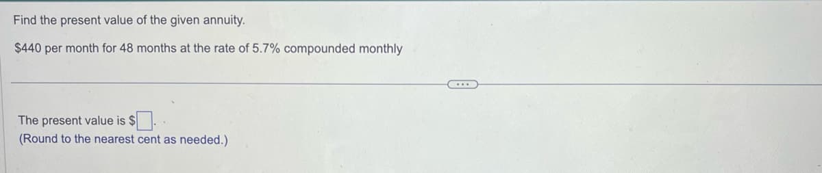 Find the present value of the given annuity.
$440 per month for 48 months at the rate of 5.7% compounded monthly
The present value is $.
(Round to the nearest cent as needed.)