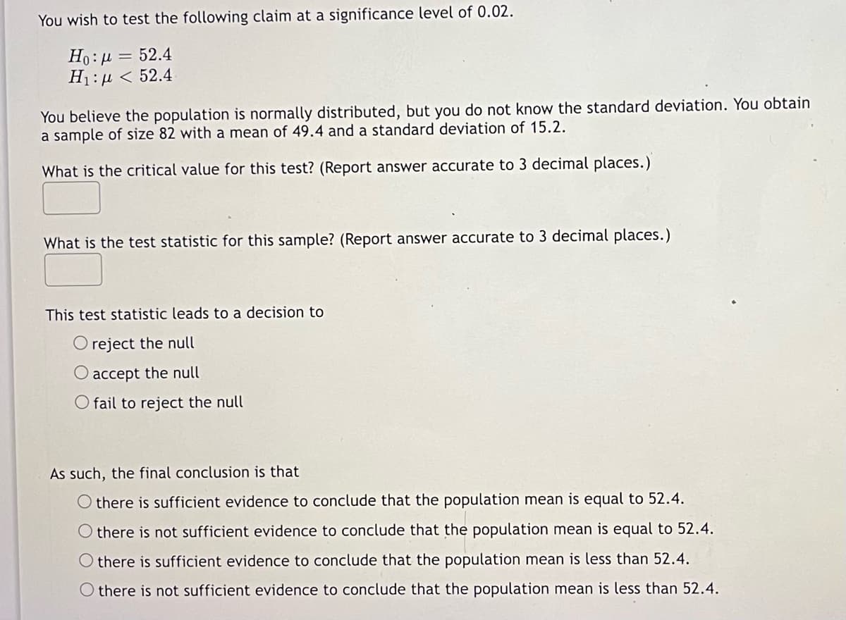 You wish to test the following claim at a significance level of 0.02.
Ho: µ = 52.4
H1: µ < 52.4
You believe the population is normally distributed, but you do not know the standard deviation. You obtain
a sample of size 82 with a mean of 49.4 and a standard deviation of 15.2.
What is the critical value for this test? (Report answer accurate to 3 decimal places.)
What is the test statistic for this sample? (Report answer accurate to 3 decimal places.)
This test statistic leads to a decision to
O reject the null
accept the null
O fail to reject the null
As such, the final conclusion is that
O there is sufficient evidence to conclude that the population mean is equal to 52.4.
O there is not sufficient evidence to conclude that the population mean is equal to 52.4.
there is sufficient evidence to conclude that the population mean is less than 52.4.
O there is not sufficient evidence to conclude that the population mean is less than 52.4.
