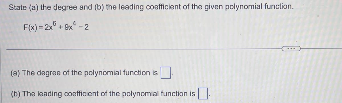 State (a) the degree and (b) the leading coefficient of the given polynomial function.
F(x) = 2x6 +9x4-2
(a) The degree of the polynomial function is
(b) The leading coefficient of the polynomial function is