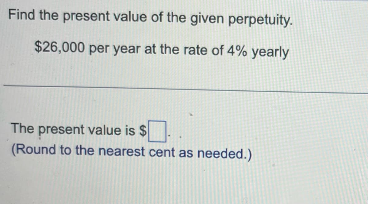 Find the present value of the given perpetuity.
$26,000 per year at the rate of 4% yearly
The present value is $
(Round to the nearest cent as needed.)