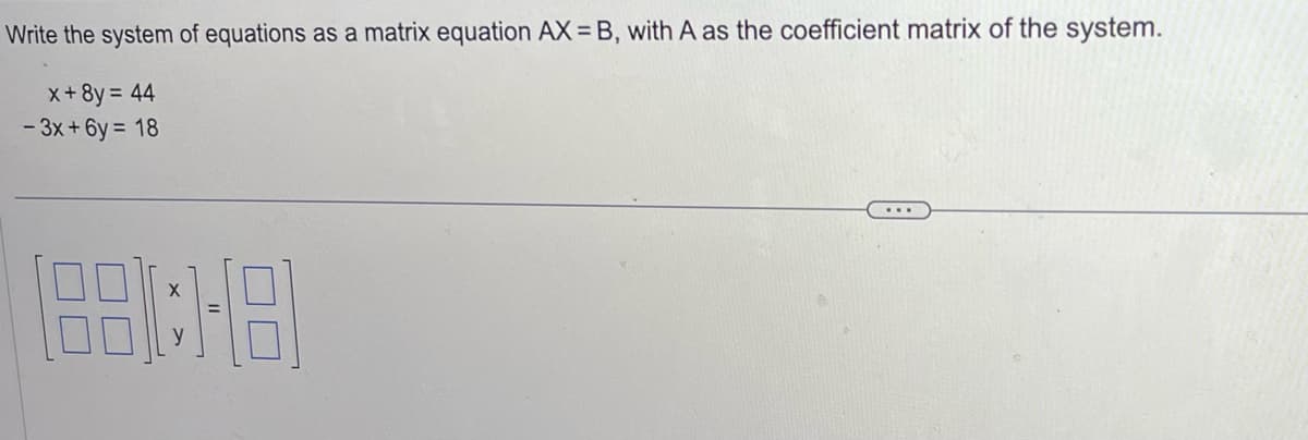 Write the system of equations as a matrix equation AX=B, with A as the coefficient matrix of the system.
x + 8y = 44
-3x+6y= 18
188:1-8)