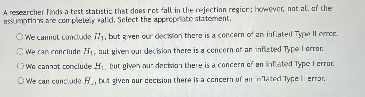 A researcher finds a test statistic that does not fall in the rejection region; however, not all of the
assumptions are completely valid. Select the appropriate statement.
We cannot conclude H₁, but given our decision there is a concern of an inflated Type Il error.
We can conclude H₁, but given our decision there is a concern of an inflated Type I error.
We cannot conclude H₁, but given our decision there is a concern of an inflated Type I error.
We can conclude H₁, but given our decision there is a concern of an inflated Type II error.