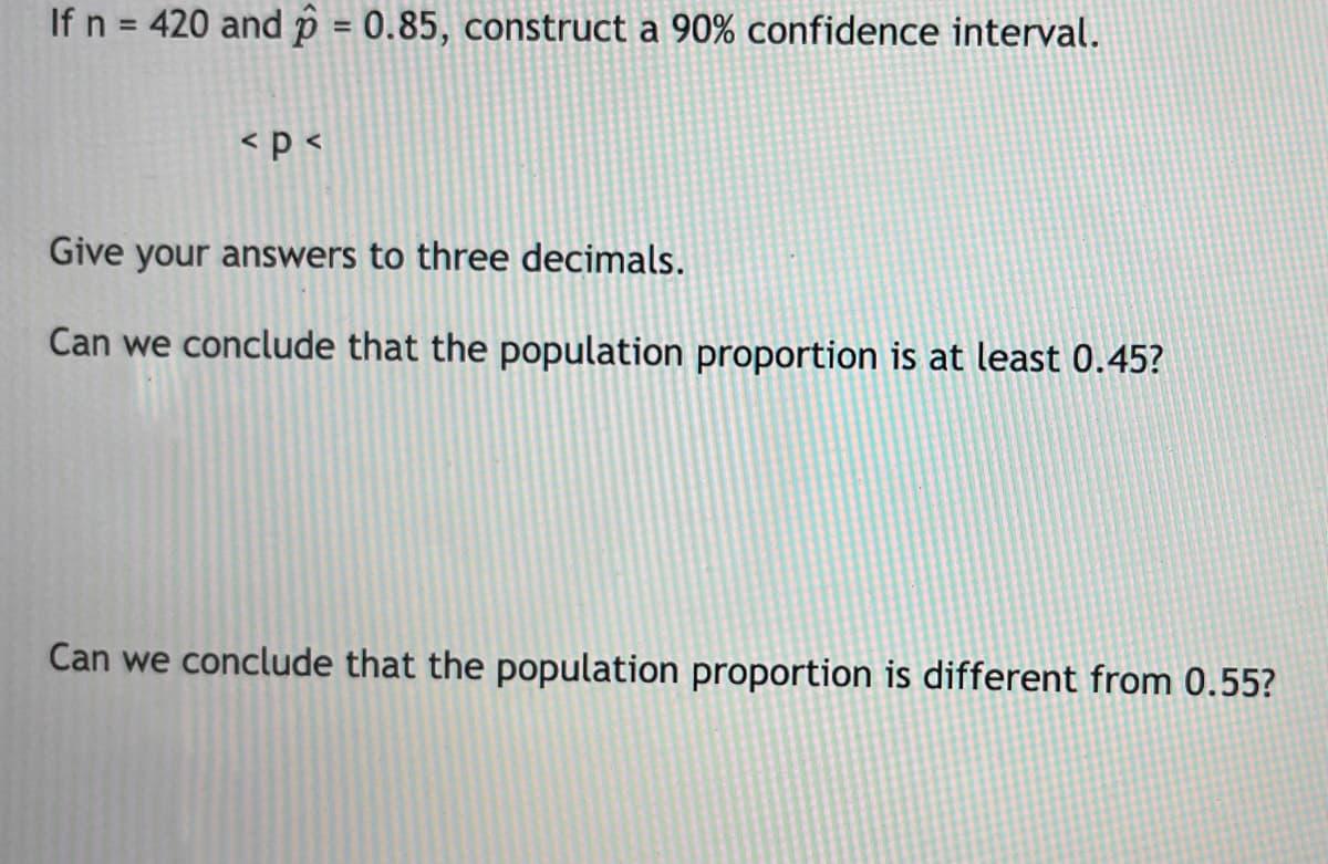 If n = 420 and p = 0.85, construct a 90% confidence interval.
<p <
Give your answers to three decimals.
Can we conclude that the population proportion is at least 0.45?
Can we conclude that the population proportion is different from 0.55?
