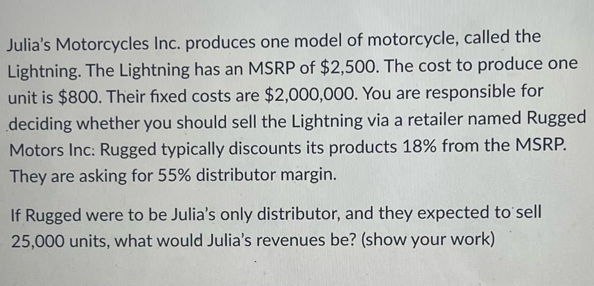 Julia's Motorcycles Inc. produces one model of motorcycle, called the
Lightning. The Lightning has an MSRP of $2,500. The cost to produce one
unit is $800. Their fixed costs are $2,000,000. You are responsible for
deciding whether you should sell the Lightning via a retailer named Rugged
Motors Inc: Rugged typically discounts its products 18% from the MSRP.
They are asking for 55% distributor margin.
If Rugged were to be Julia's only distributor, and they expected to sell
25,000 units, what would Julia's revenues be? (show your work)