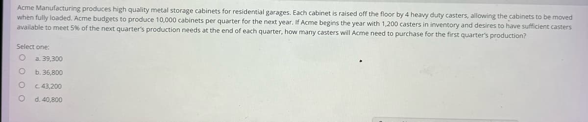 Acme Manufacturing produces high quality metal storage cabinets residential garages. Each cabinet is raised off the floor by 4 heavy duty casters, allowing the cabinets to be moved
when fully loaded. Acme budgets to produce 10,000 cabinets per quarter for the next year. If Acme begins the year with 1,200 casters in inventory and desires to have sufficient casters
available to meet 5% of the next quarter's production needs at the end of each quarter, how many casters will Acme need to purchase for the first quarter's production?
Select one:
O
O
O
O
a. 39,300
b. 36,800
c. 43,200
d. 40,800
