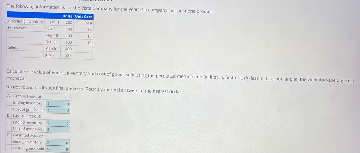 The following information is for the Vista Company for the year; the company sells just one product:
Units Unit Cost
$10
14
17
18
Beginning Inventory Jan. 1
Purchases:
Feb. 11
May 18
Oct. 23
Sales:
March 1
July 1
Calculate the value of ending inventory and cost of goods sold using the perpetual method and (a) first-in, first-out, (b) last-in, first-out, and (c) the weighted-average cost
methods.
Do not round until your final answers. Round your final answers to the nearest dollar.
A. First-in, First-out:
Ending Inventory $
Cost of goods sold $
200.
500
400
100
400
380
B. Last-in, first-out:
Ending Inventory $
Cost of goods sold $
C. Weighted Average
Ending Inventory $
Cost of goods sold $
0
0
0
0
0
0