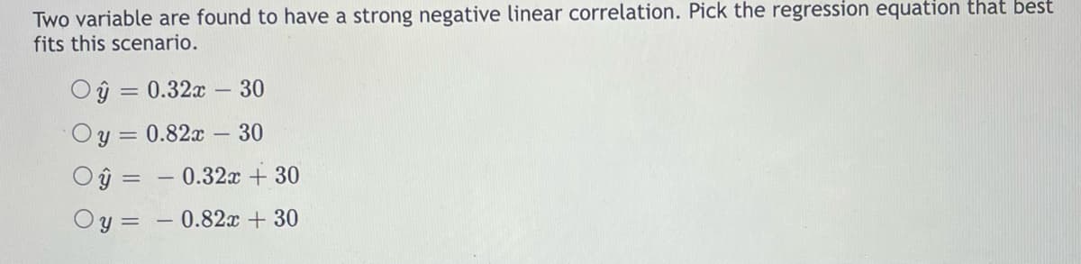 Two variable are found to have a strong negative linear correlation. Pick the regression equation that best
fits this scenario.
Oŷ = 0.32x 30
Oy = 0.82x - 30
Oy
y =
-0.32x + 30
-0.82x + 30