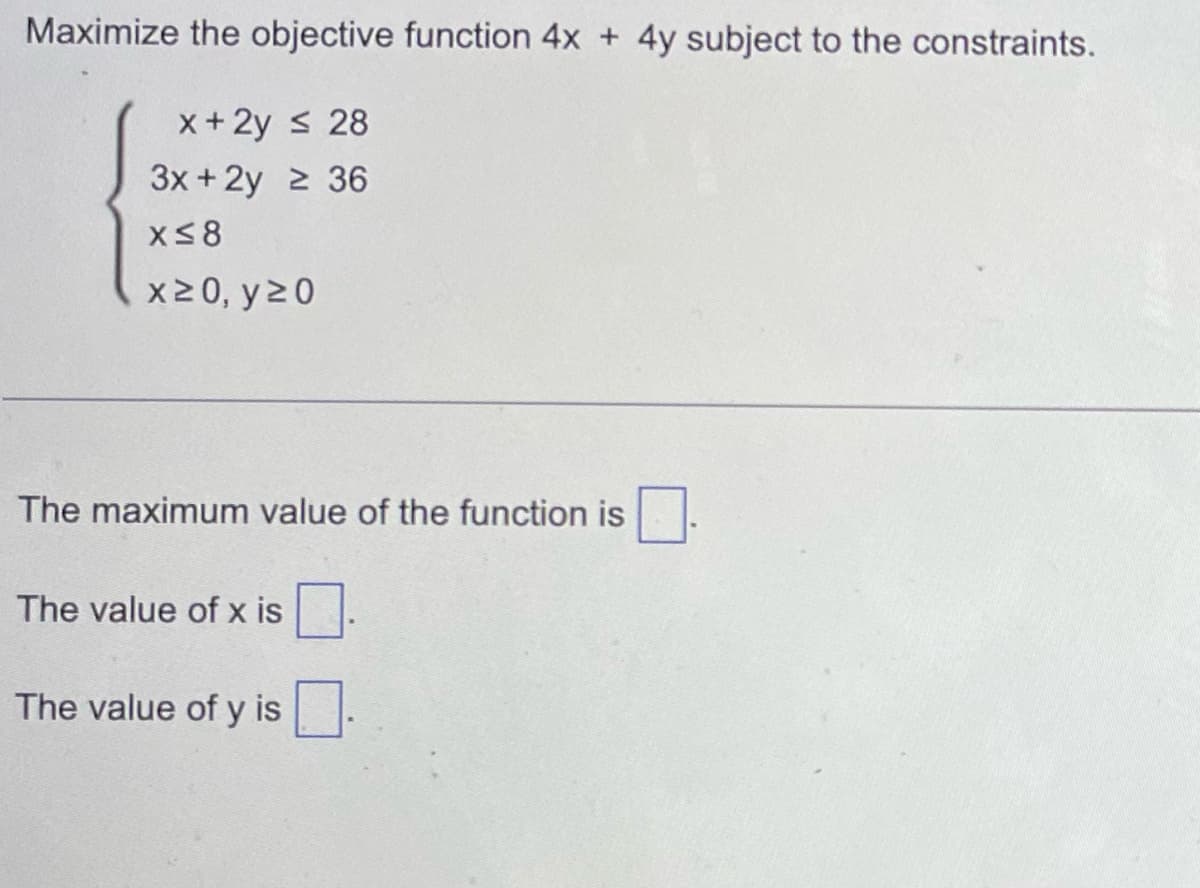 Maximize the objective function 4x + 4y subject to the constraints.
x + 2y ≤ 28
3x +2y ≥ 36
x≤8
x20, y 20
The maximum value of the function is
The value of x is
The value of y is