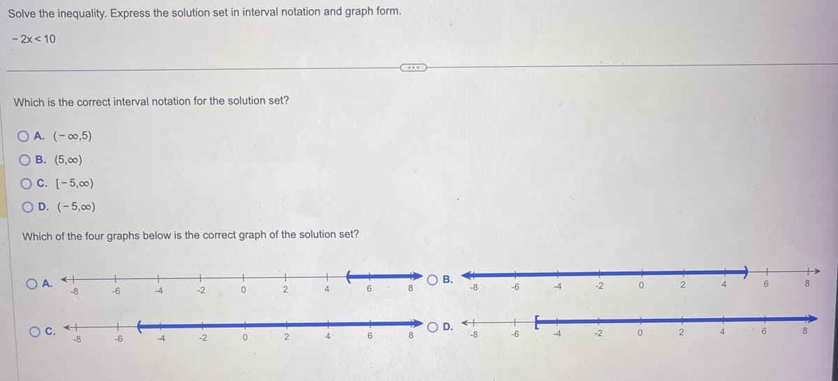 Solve the inequality. Express the solution set in interval notation and graph form.
- 2x < 10
Which is the correct interval notation for the solution set?
O A. (-∞0,5)
O B. (5,00)
OC. [-5,00)
O D. (-5,00)
Which of the four graphs below is the correct graph of the solution set?
OA. +
-8
O c. +
-8
-6
-6
-4
-2
-2
0
2
2
4
6
6
...
8
8
OB.
4
-8
OD. +
-8
-6
-6
-4
-4
-2
-2
0
0
2
2
4
4
6
6
Þ
8
8