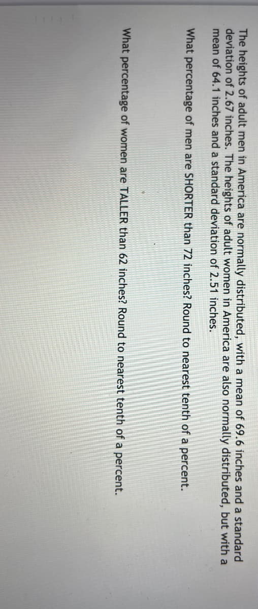 The heights of adult men in America are normally distributed, with a mean of 69.6 inches and a standard
deviation of 2.67 inches. The heights of adult women in America are also normally distributed, but with a
mean of 64.1 inches and a standard deviation of 2.51 inches.
What percentage of men are SHORTER than 72 inches? Round to nearest tenth of a percent.
What percentage of women are TALLER than 62 inches? Round to nearest tenth of a percent.
