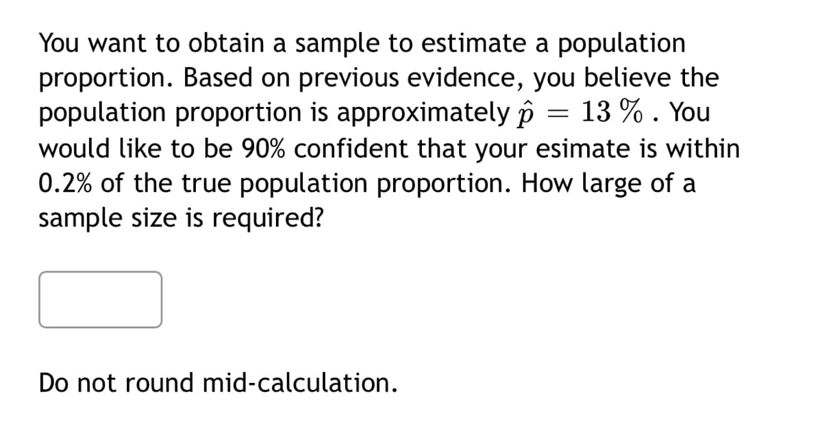 You want to obtain a sample to estimate a population
proportion. Based on previous evidence, you believe the
population proportion is approximately p
would like to be 90% confident that your esimate is within
0.2% of the true population proportion. How large of a
sample size is required?
13 % . You
Do not round mid-calculation.
