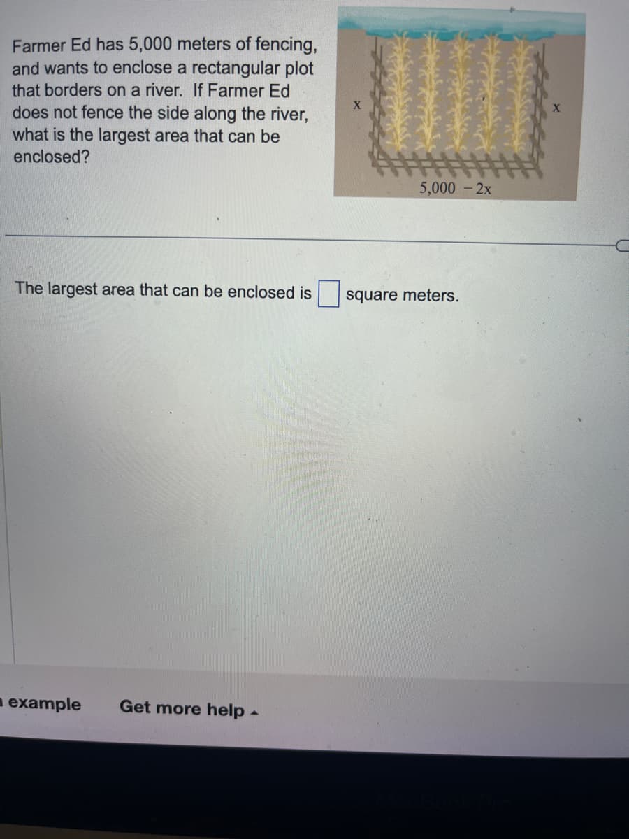 Farmer Ed has 5,000 meters of fencing,
and wants to enclose a rectangular plot
that borders on a river. If Farmer Ed
does not fence the side along the river,
what is the largest area that can be
enclosed?
The largest area that can be enclosed is
example Get more help.
X
5,000 - 2x
square meters.