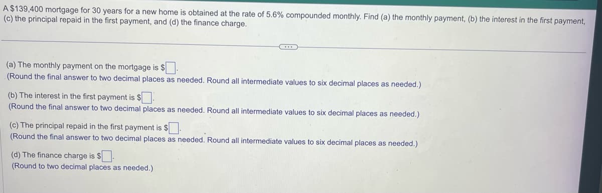 A $139,400 mortgage for 30 years for a new home is obtained at the rate of 5.6% compounded monthly. Find (a) the monthly payment, (b) the interest in the first payment,
(c) the principal repaid in the first payment, and (d) the finance charge.
(a) The monthly payment on the mortgage is $.
(Round the final answer to two decimal places as needed. Round all intermediate values to six decimal places as needed.)
(b) The interest in the first payment is $
(Round the final answer to two decimal places as needed. Round all intermediate values to six decimal places as needed.)
(c) The principal repaid in the first payment is $.
(Round the final answer to two decimal places as needed. Round all intermediate values to six decimal places as needed.)
(d) The finance charge is $.
(Round to two decimal places as needed.)