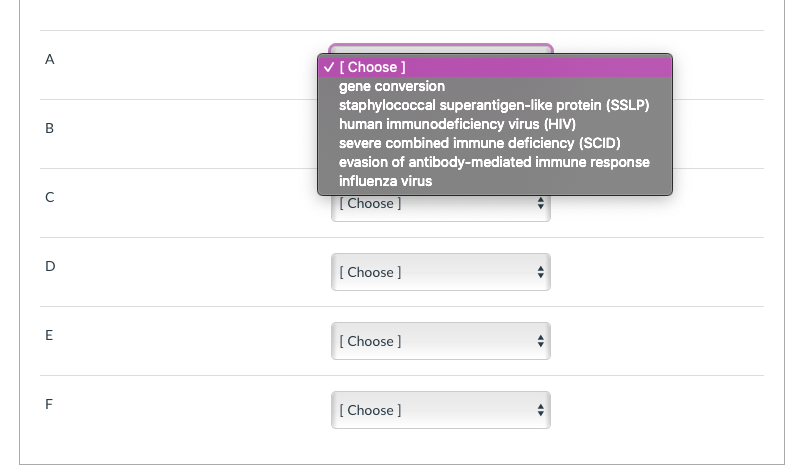 A
V [Choose ]
gene conversion
staphylococcal superantigen-like protein (SSLP)
human immunodeficiency virus (HIV)
severe combined immune deficiency (SCID)
evasion of antibody-mediated immune response
influenza virus
[Choose]
[ Choose ]
E
[ Choose ]
F
[ Choose ]
