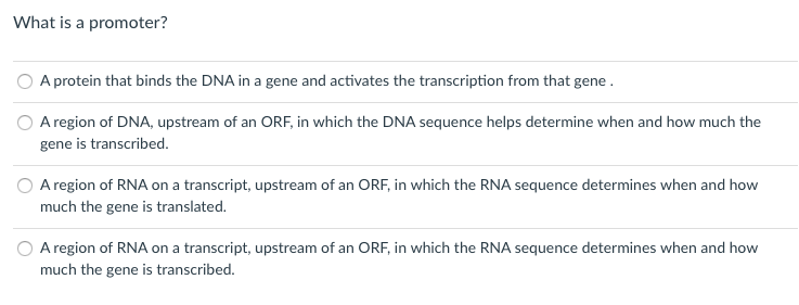 What is a promoter?
A protein that binds the DNA in a gene and activates the transcription from that gene .
A region of DNA, upstream of an ORF, in which the DNA sequence helps determine when and how much the
gene is transcribed.
A region of RNA on a transcript, upstream of an ORF, in which the RNA sequence determines when and how
much the gene is translated.
A region of RNA on a transcript, upstream of an ORF, in which the RNA sequence determines when and how
much the gene is transcribed.
