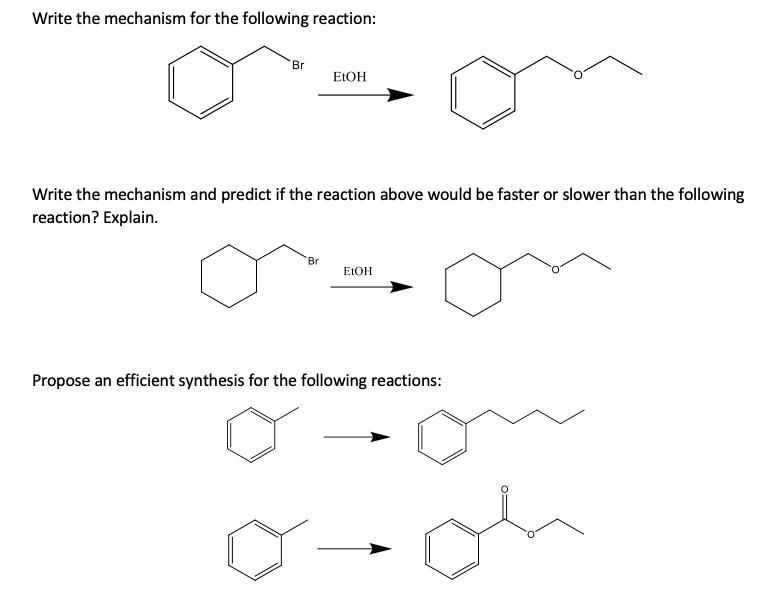 Write the mechanism for the following reaction:
Br
ELOH
Write the mechanism and predict if the reaction above would be faster or slower than the following
reaction? Explain.
Br
ELOH
Propose an efficient synthesis for the following reactions:
