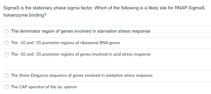 Sigmas is the stationary phase sigma factor. Which of the following is a likely site for RNAP-SigmaS
holoenzyme binding?
The terminator region of genes involved in starvation stress response
The -10 and -35 promoter regions of ribosomal RNA genes
The -10 and -35 promoter regions of genes involved in acid stress response
The Shine-Delgarno sequence of genes involved in oxidative stress response
The CAP operator of the lac operon

