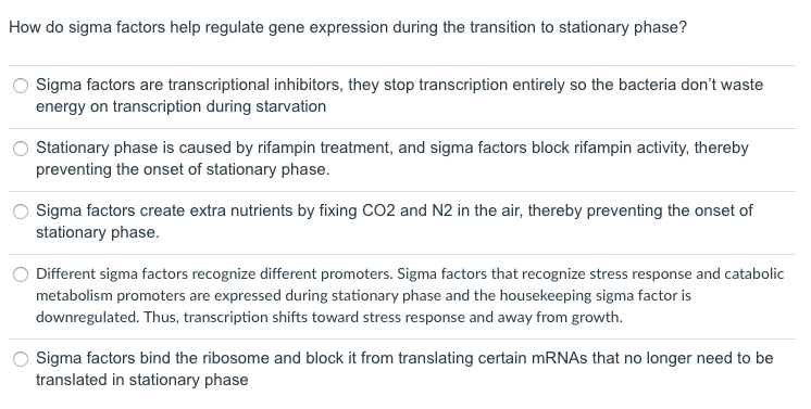 How do sigma factors help regulate gene expression during the transition to stationary phase?
Sigma factors are transcriptional inhibitors, they stop transcription entirely so the bacteria don't waste
energy on transcription during starvation
Stationary phase is caused by rifampin treatment, and sigma factors block rifampin activity, thereby
preventing the onset of stationary phase.
Sigma factors create extra nutrients by fixing CO2 and N2 in the air, thereby preventing the onset of
stationary phase.
Different sigma factors recognize different promoters. Sigma factors that recognize stress response and catabolic
metabolism promoters are expressed during stationary phase and the housekeeping sigma factor is
downregulated. Thus, transcription shifts toward stress response and away from growth.
Sigma factors bind the ribosome and block it from translating certain MRNAS that no longer need to be
translated in stationary phase
