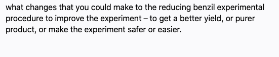 what changes that you could make to the reducing benzil experimental
procedure to improve the experiment - to get a better yield, or purer
product, or make the experiment safer or easier.
