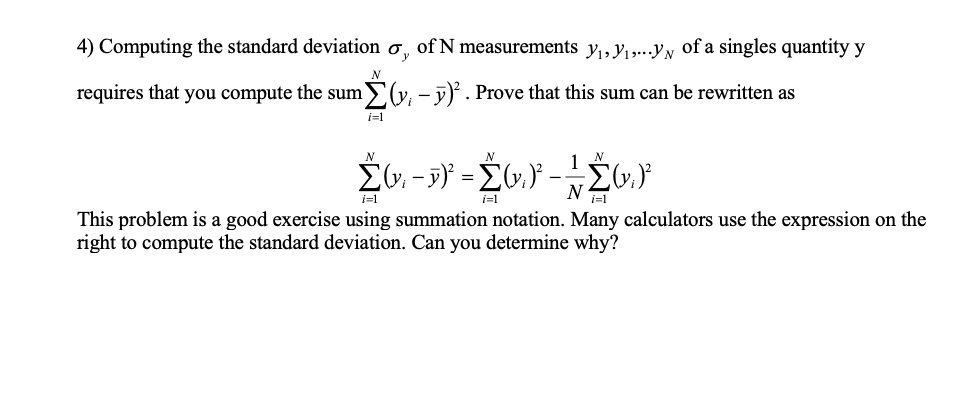 4) Computing the standard deviation ơ, of N measurements y,,y1,...yy of a singles quantity y
requires that you compute the sum (y, - j). Prove that this sum can be rewritten as
i=1
N
i=1
i=1
This problem is a good exercise using summation notation. Many calculators use the expression on the
right to compute the standard deviation. Can you determine why?
