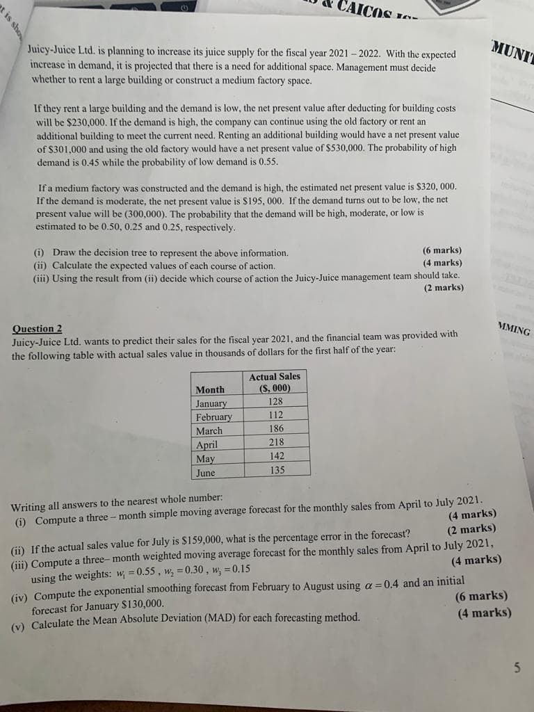 CAICOS
MUNIT
Juicy-Juice Ltd. is planning to increase its juice supply for the fiscal year 2021 - 2022. With the expected
increase in demand, it is projected that there is a need for additional space. Management must decide
whether to rent a large building or construct a medium factory space.
If they rent a large building and the demand is low, the net present value after deducting for building costs
will be $230,000. If the demand is high, the company can continue using the old factory or rent an
additional building to meet the current need. Renting an additional building would have a net present value
of $301,000 and using the old factory would have a net present value of $530,000. The probability of high
demand is 0.45 while the probability of low demand is 0.55.
If a medium factory was constructed and the demand is high, the estimated net present value is $320, 000.
If the demand is moderate, the net present value is $195, 000. If the demand turns out to be low, the net
present value will be (300,000). The probability that the demand will be high, moderate, or low is
estimated to be 0.50, 0.25 and 0.25, respectively.
(i) Draw the decision tree to represent the above information.
(ii) Calculate the expected values of each course of action.
(6 marks)
(4 marks)
(iii) Using the result from (ii) decide which course of action the Juicy-Juice management team should take.
(2 marks)
Question 2
MMING
Juicy-Juice Ltd. wants to predict their sales for the fiscal vear 2021, and the financial team was provided with
the following table with actual sales value in thousands of dollars for the first half of the year:
Actual Sales
(S, 000)
Month
January
128
112
February
March
186
218
April
May
142
June
135
(i) Compute a three - month simple moving average forecast for the monthly sales from April to July 2021.
(4 marks)
(2 marks)
Writing all answers to the nearest whole number:
(ii) If the actual sales value for July is $159,000, what is the percentage error in the forecast?
(iii) Compute a three- month weighted moving average forecast for the monthly sales from April to July 2021,
using the weights: w = 0.55, w, = 0.30 , w, = 0.15
(iv) Compute the exponential smoothing forecast from February to August using a = 0.4 and an initial
forecast for January $130,000.
(x) Calculate the Mean Absolute Deviation (MAD) for each forecasting method.
(4 marks)
(6 marks)
(4 marks)
5.
ot is sho
