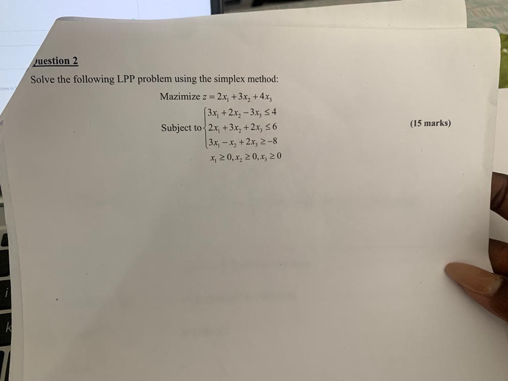 uestion 2
Solve the following LPP problem using the simplex method:
ime in
Mazimize z = 2x, +3x, +4x,
3x, +2x, -3x, s4
Subject to 2x, +3x, +2x, 56
[3x,-x, +2x, 2-8
x, 2 0, x, 2 0, x, 20
(15 marks)
