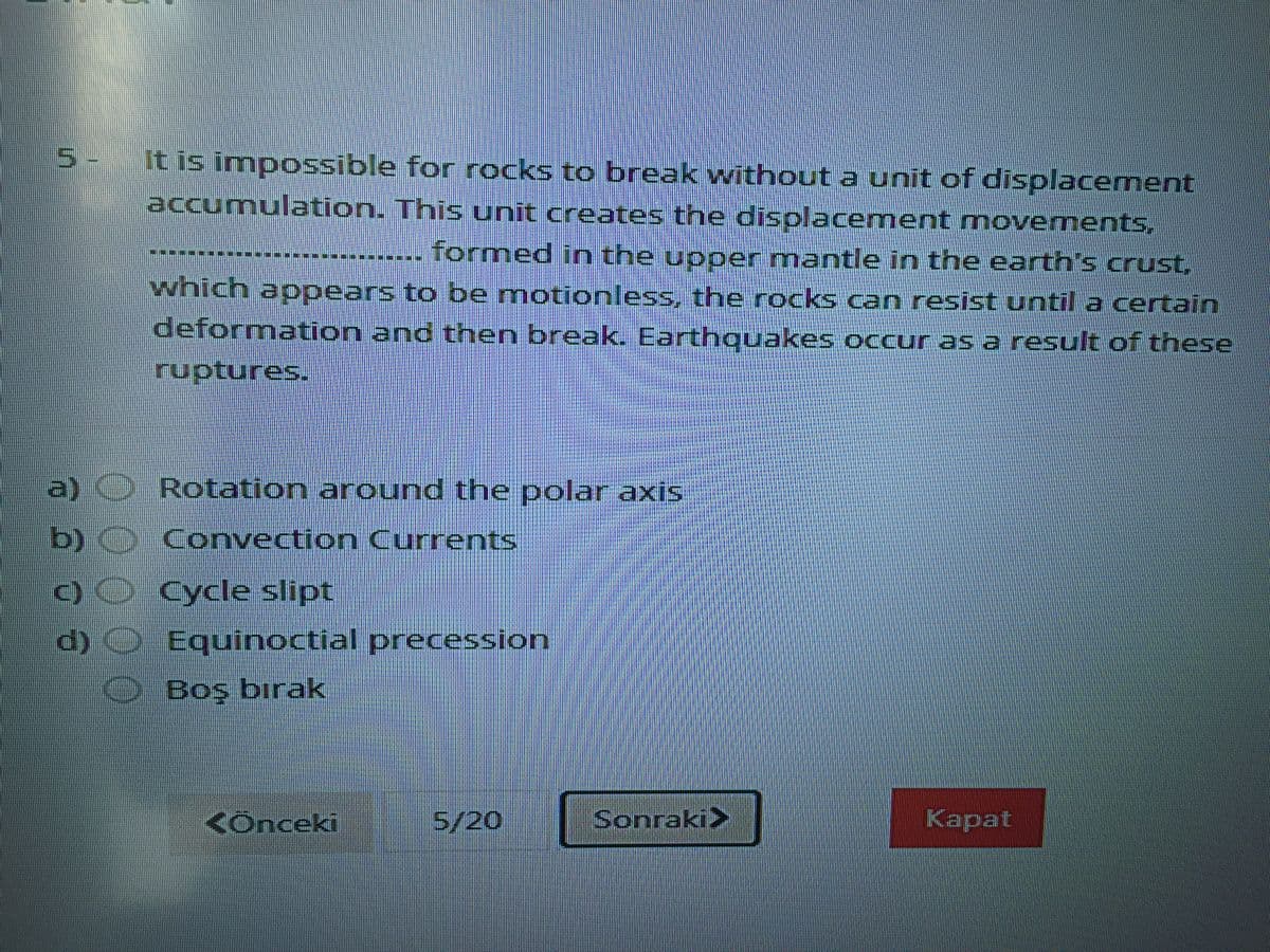 5.
-,
It is impossible for rocks to break without a unit of displacement
accumulation. This unit creates the displacement movements,
formed in the upper mantle in the earth's crust,
which apoears to be motionless, the rocks can resist until a certain
deformation and then break. Earthquakes occur as a result of these
a) Rotation around the polar axis
b)
Convection Currents
C)O Cycle slipt
d)) Equinoctial precession
Boş bırak
<Ônceki
S/20
Sonraki>
Карat
