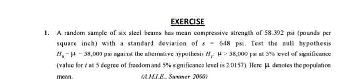 EXERCISE
1. A random sample of six steel beams has mean compressive strength of 58.392 psi (pounds per
square inch) with a standard deviation of s = 648 psi. Test the null hypothesis
H, =H = 58,000 psi against the alternative hypothesis H,: H > 58,000 psi at 5% level of significance
(value for t at 5 degree of freedom and 5% significance level is 2.0157). Here µ denotes the population
mean
(A.M.IE., Summer 2000)
