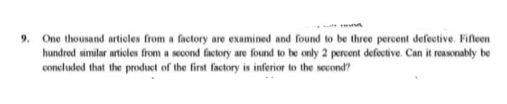 9. One thousand articles from a factory are examined and found to be three percent defective. Fifteen
hundred similar articles from a second factory are found to be only 2 percent defective. Can it reasonably be
concluded that the product of the first factory is inferior to the second?
