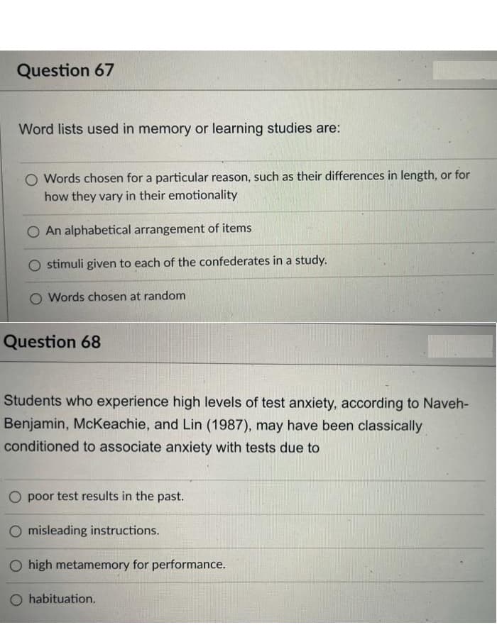 Question 67
Word lists used in memory or learning studies are:
O Words chosen for a particular reason, such as their differences in length, or for
how they vary in their emotionality
An alphabetical arrangement of items
stimuli given to each of the confederates in a study.
O Words chosen at random
Question 68
Students who experience high levels of test anxiety, according to Naveh-
Benjamin, McKeachie, and Lin (1987), may have been classically
conditioned to associate anxiety with tests due to
O poor test results in the past.
misleading instructions.
O high metamemory for performance.
O habituation.
