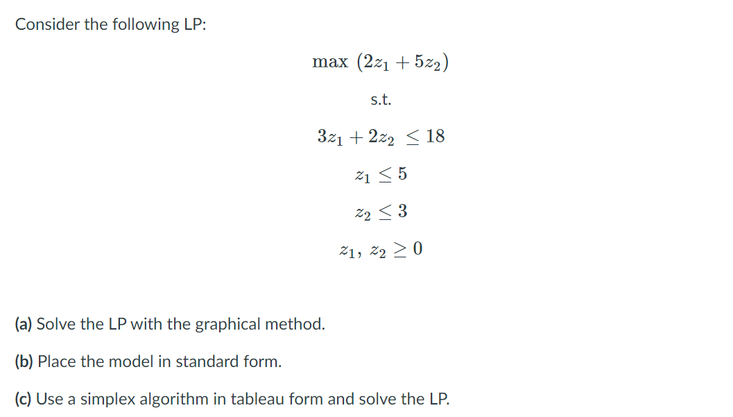 Consider the following LP:
max (2z1 + 5z2)
s.t.
3z1 + 2z2 < 18
21 < 5
%2 < 3
21, 22 >0
(a) Solve the LP with the graphical method.
(b) Place the model in standard form.
(c) Use a simplex algorithm in tableau form and solve the LP.
