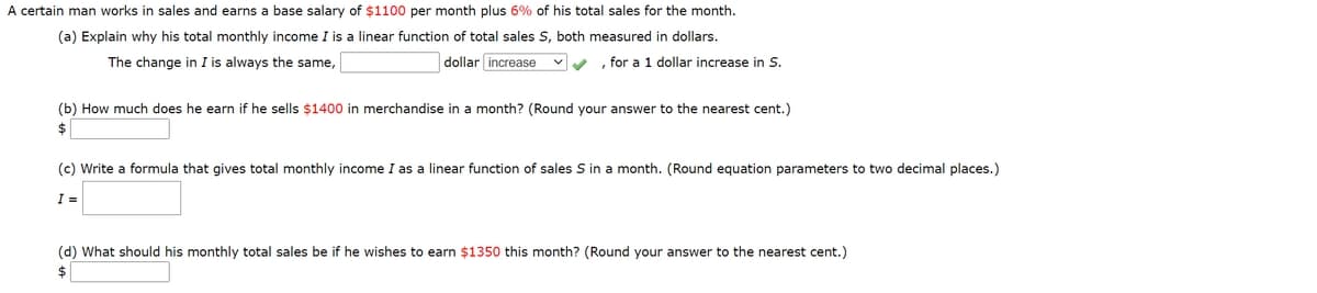 A certain man works in sales and earns a base salary of $1100 per month plus 6% of his total sales for the month.
(a) Explain why his total monthly income I is a linear function of total sales S, both measured in dollars.
The change in I is always the same,
dollar increase
V , for a 1 dollar increase in S.
(b) How much does he earn if he sells $1400 in merchandise in a month? (Round your answer to the nearest cent.)
$
(c) Write a formula that gives total monthly income I as a linear function of sales S in a month. (Round equation parameters to two decimal places.)
I =
(d) What should his monthly total sales be if he wishes to earn $1350 this month? (Round your answer to the nearest cent.)
$
