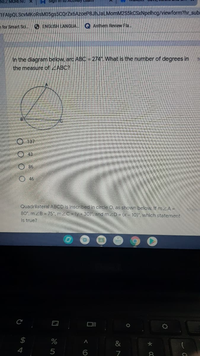 NEZ MORENU
H sigi
1FAlpQLScVMKORsM05gs5CQrZx6AzoeP8JhJaLMomM2S5kCSxNpelhcg/viewform?hr_subi
n for Smart Sci.
S ENGLISH LANGUA. Q Anthem Review Fla..
In the diagram below, arc ABC = 274°. What is the number of degrees in
the measure of ZABC?
O 137
O43
৪6
O 46
Quadrilateral ABCD is inscribed in circle O. as shown below. If m A =
80°, mZB = 75°, m2C = (y+t 30) and m2D = (x – 10)". which statement
is true?
MP3
$4
%
&
4
6.
