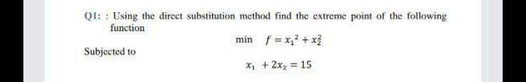 Q1: Using the direct substitution method find the extreme point of the following
function
min f = x₁² + x²
x₁ + 2x₂ = 15
Subjected to