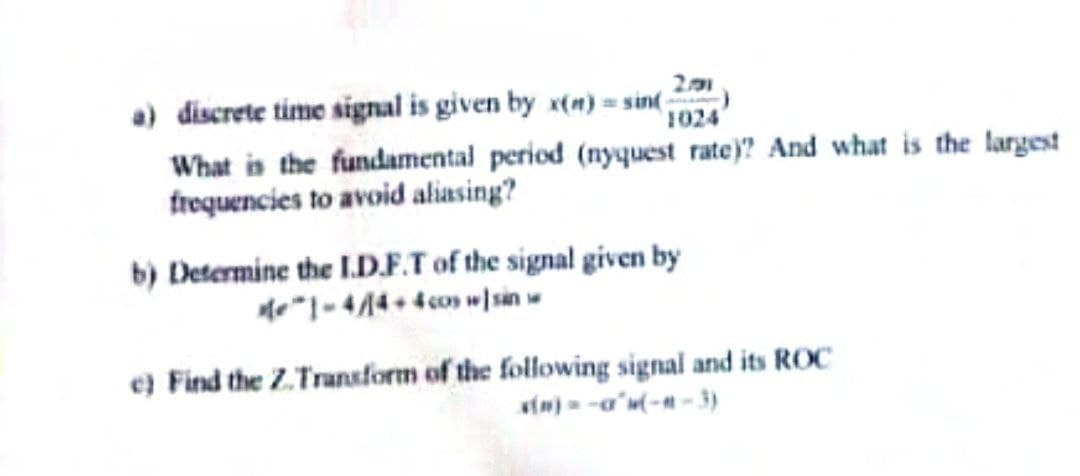 201
a) discrete time signal is given by x(n)=sin( 1024
What is the fundamental period (nyquest rate)? And what is the largest
frequencies to avoid aliasing?
b) Determine the I.D.F.T of the signal given by
1-4/14+4 cos sin w
e) Find the Z.Transform of the following signal and its ROC
x(n)=-a²w(-#-3)