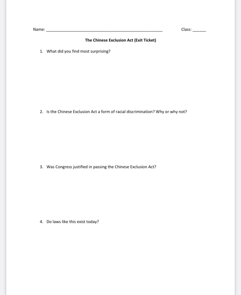 Name:
Class:
The Chinese Exclusion Act (Exit Ticket)
1. What did you find most surprising?
2. Is the Chinese Exclusion Act a form of racial discrimination? Why or why not?
3. Was Congress justified in passing the Chinese Exclusion Act?
4. Do laws like this exist today?
