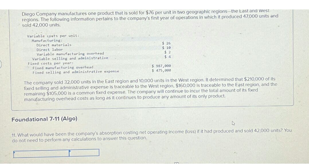 Diego Company manufactures one product that is sold for $76 per unit in two geographic regions-the East and west
regions. The following information pertains to the company's first year of operations in which it produced 47.000 units and
sold 42,000 units.
Variable costs per unit:
Manufacturing:
Direct materials
Direct labor
Variable manufacturing overhead
Variable selling and administrative
Fixed costs per year:
Fixed manufacturing overhead
Fixed selling and administrative expense
Foundational 7-11 (Algo)
$26
$10
$2
$4
The company sold 32,000 units in the East region and 10,000 units in the West region. It determined that $210,000 of its
fixed selling and administrative expense is traceable to the West region, $160,000 is traceable to the East region, and the
remaining $105,000 is a common fixed expense. The company will continue to incur the total amount of its fixed
manufacturing overhead costs as long as it continues to produce any amount of its only product.
11. What would have been the company's absorption costing net
do not need to perform any calculations to answer this question.
$ 987,000
$ 475,000
Income (loss) if it had produced and sold 42,000 units? You