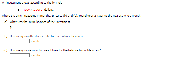 An investment grows according to the formula
B = 8000 x 1.0085¹ dollars,
where it is time, measured in months. In parts (b) and (c), round your answer to the nearest whole month.
(a) What was the initial balance of the investment?
$
(b) How many months does it take for the balance to double?
months
(c) How many more months does it take for the balance to double again?
months