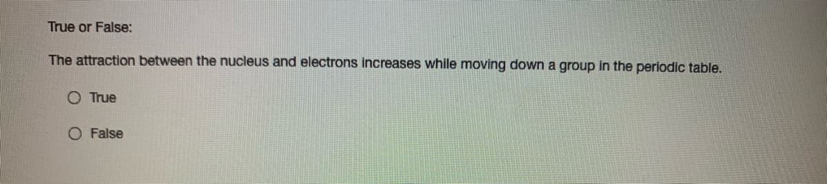 True or False:
The attraction between the nucleus and electrons increases while moving down a group in the periodic table.
O True
O False
