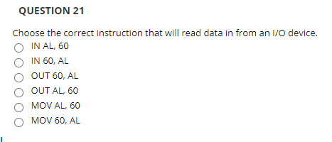 QUESTION 21
Choose the correct instruction that will read data in from an I/0 device.
O IN AL, 60
IN 60, AL
OUT 60, AL
OUT AL, 60
MOV AL, 60
MOV 60, AL
