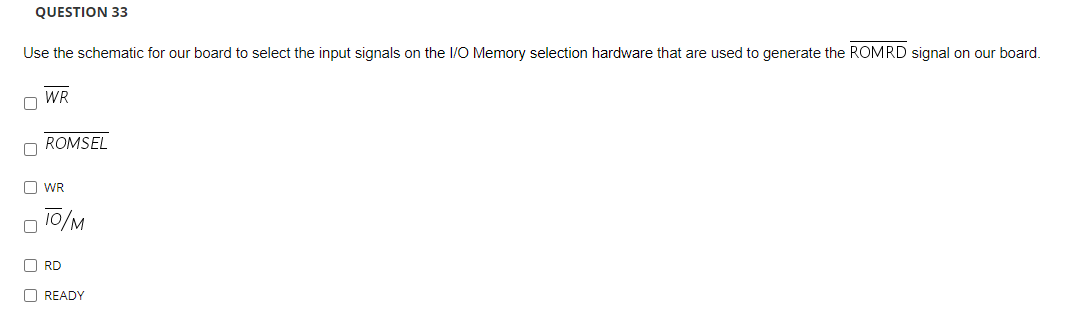 QUESTION 33
Use the schematic for our board to select the input signals on the I/O Memory selection hardware that are used to generate the ROMRD signal on our board.
WR
ROMSEL
O WR
10/M
O RD
O READY
O O
