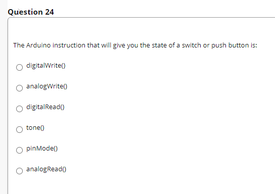 Question 24
The Arduino instruction that will give you the state of a switch or push button is:
digitalWrite()
O analogWrite()
O digitalRead()
tone()
O pinMode()
analogRead()
